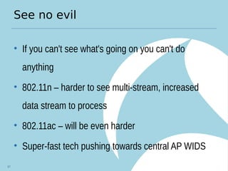 See no evil
• If you can't see what's going on you can't do
anything
• 802.11n – harder to see multi-stream, increased
data stream to process
• 802.11ac – will be even harder
• Super-fast tech pushing towards central AP WIDS
67
 