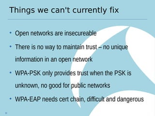 Things we can't currently fix
• Open networks are insecureable
• There is no way to maintain trust – no unique
information in an open network
• WPA-PSK only provides trust when the PSK is
unknown, no good for public networks
• WPA-EAP needs cert chain, difficult and dangerous
68
 