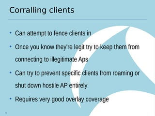 Corralling clients
• Can attempt to fence clients in
• Once you know they're legit try to keep them from
connecting to illegitimate Aps
• Can try to prevent specific clients from roaming or
shut down hostile AP entirely
• Requires very good overlay coverage
70
 