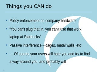 Things you CAN do
• Policy enforcement on company hardware
• “You can't plug that in, you can't use that work
laptop at Starbucks”
• Passive interference – cages, metal walls, etc
• … Of course your users will hate you and try to find
a way around you, and probably will
71
 