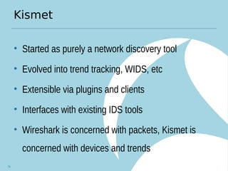 Kismet
• Started as purely a network discovery tool
• Evolved into trend tracking, WIDS, etc
• Extensible via plugins and clients
• Interfaces with existing IDS tools
• Wireshark is concerned with packets, Kismet is
concerned with devices and trends
74
 