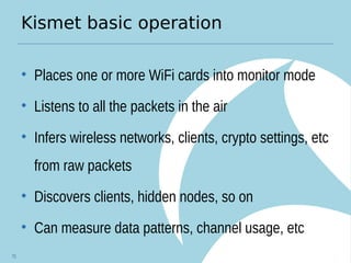 Kismet basic operation
• Places one or more WiFi cards into monitor mode
• Listens to all the packets in the air
• Infers wireless networks, clients, crypto settings, etc
from raw packets
• Discovers clients, hidden nodes, so on
• Can measure data patterns, channel usage, etc
75
 