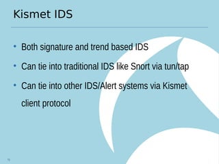 Kismet IDS
• Both signature and trend based IDS
• Can tie into traditional IDS like Snort via tun/tap
• Can tie into other IDS/Alert systems via Kismet
client protocol
76
 