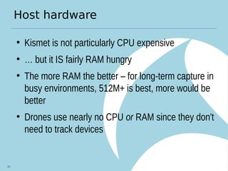 Host hardware
●
Kismet is not particularly CPU expensive
●
… but it IS fairly RAM hungry
●
The more RAM the better – for long-term capture in
busy environments, 512M+ is best, more would be
better
●
Drones use nearly no CPU or RAM since they don't
need to track devices
80
 