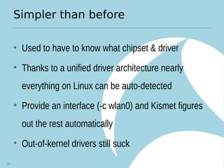 Simpler than before
• Used to have to know what chipset & driver
• Thanks to a unified driver architecture nearly
everything on Linux can be auto-detected
• Provide an interface (-c wlan0) and Kismet figures
out the rest automatically
• Out-of-kernel drivers still suck
81
 