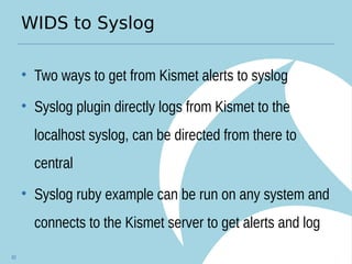 WIDS to Syslog
• Two ways to get from Kismet alerts to syslog
• Syslog plugin directly logs from Kismet to the
localhost syslog, can be directed from there to
central
• Syslog ruby example can be run on any system and
connects to the Kismet server to get alerts and log
82
 