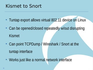 Kismet to Snort
• Tuntap export allows virtual 802.11 device on Linux
• Can be opened/closed repeatedly w/out disrupting
Kismet
• Can point TCPDump / Wireshark / Snort at the
tuntap interface
• Works just like a normal network interface
83
 
