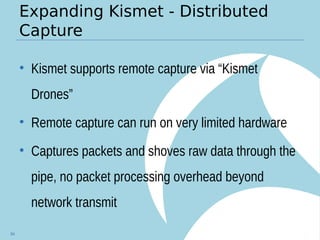 Expanding Kismet - Distributed
Capture
• Kismet supports remote capture via “Kismet
Drones”
• Remote capture can run on very limited hardware
• Captures packets and shoves raw data through the
pipe, no packet processing overhead beyond
network transmit
84
 