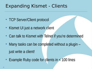 Expanding Kismet - Clients
• TCP Server/Client protocol
• Kismet UI just a network client
• Can talk to Kismet with Telnet if you're determined
• Many tasks can be completed without a plugin –
just write a client!
• Example Ruby code for clients in < 100 lines
85
 