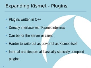 Expanding Kismet - Plugins
• Plugins written in C++
• Directly interface with Kismet internals
• Can be for the server or client
• Harder to write but as powerful as Kismet itself
• Internal architecture all basically statically compiled
plugins
88
 