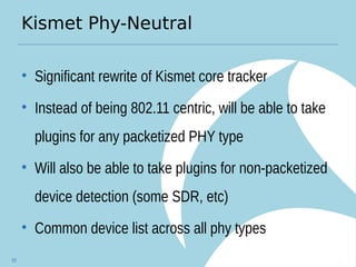 Kismet Phy-Neutral
• Significant rewrite of Kismet core tracker
• Instead of being 802.11 centric, will be able to take
plugins for any packetized PHY type
• Will also be able to take plugins for non-packetized
device detection (some SDR, etc)
• Common device list across all phy types
93
 