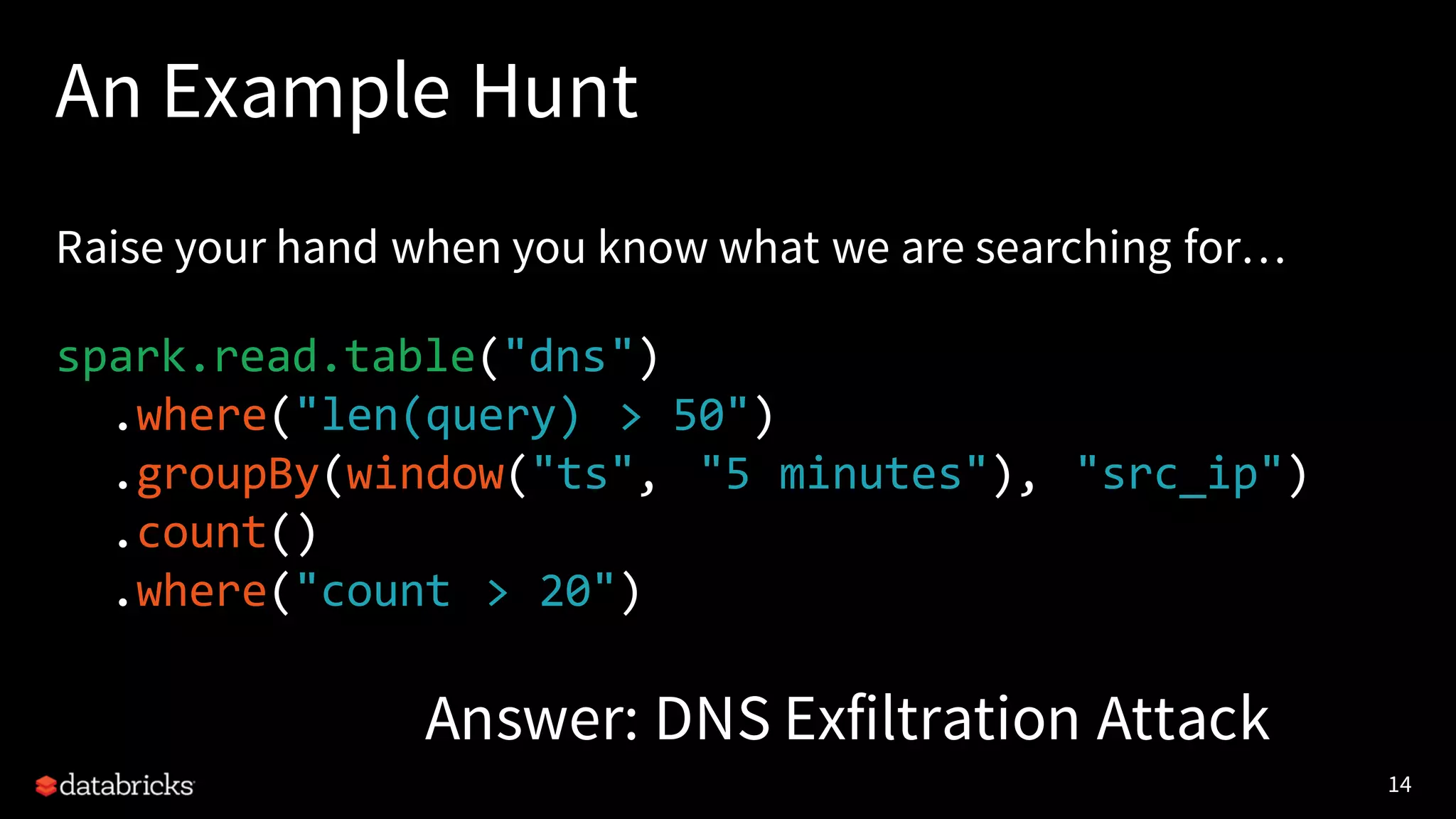14
An Example Hunt
Raise your hand when you know what we are searching for…
spark.read.table("dns")
.where("len(query) > 50")
.groupBy(window("ts", "5 minutes"), "src_ip")
.count()
.where("count > 20")
Answer: DNS Exfiltration Attack
 