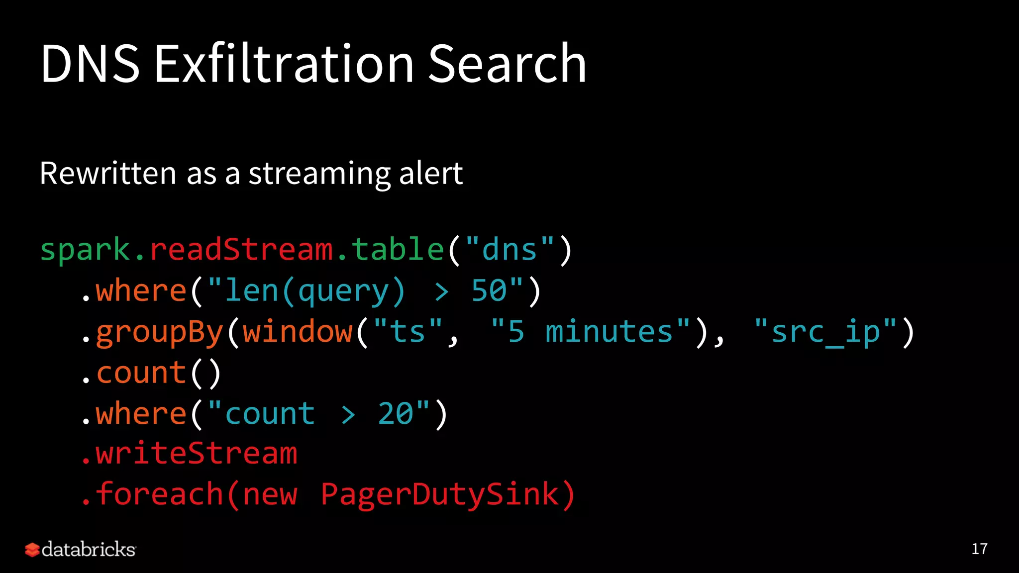 17
DNS Exfiltration Search
Rewritten as a streaming alert
spark.readStream.table("dns")
.where("len(query) > 50")
.groupBy(window("ts", "5 minutes"), "src_ip")
.count()
.where("count > 20")
.writeStream
.foreach(new PagerDutySink)
 