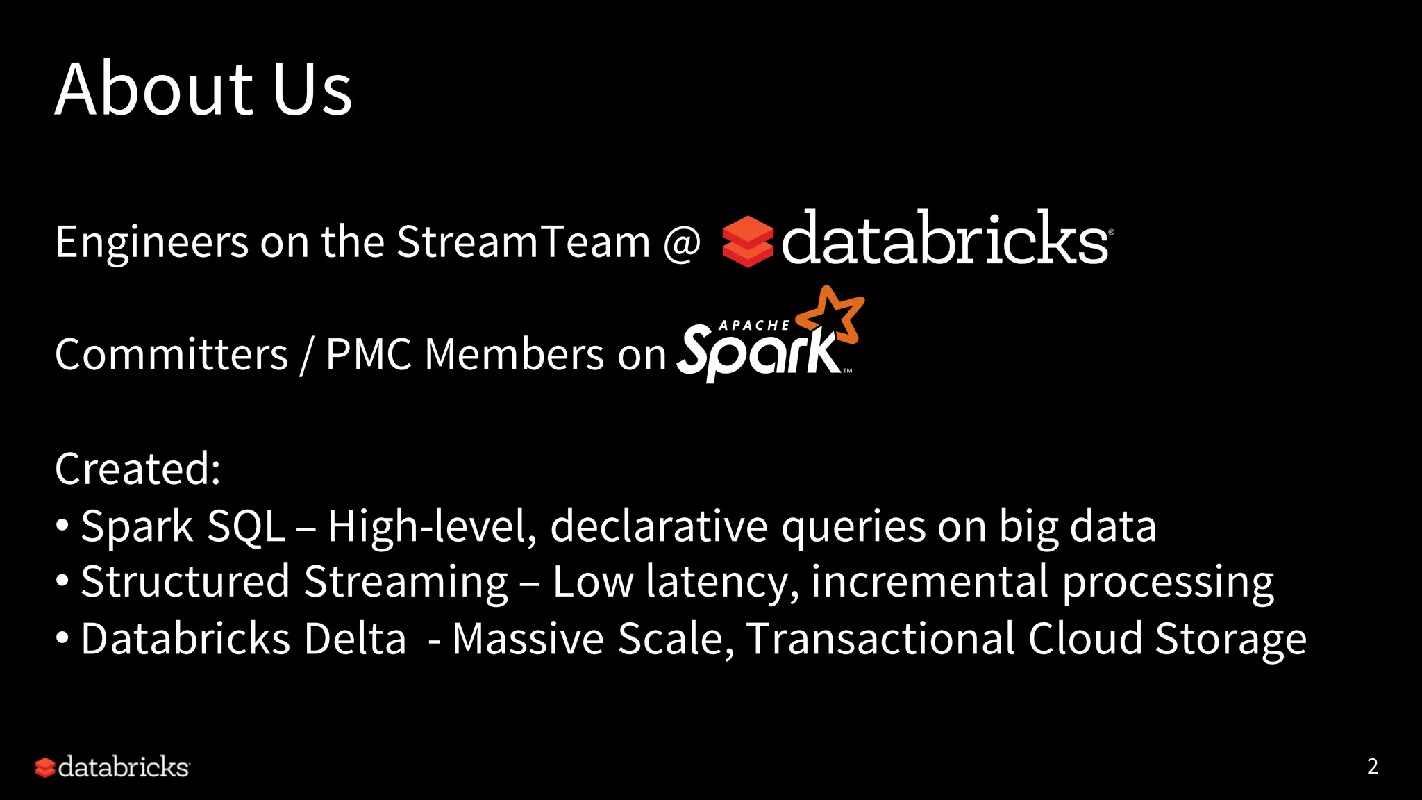 2
About Us
Engineers on the StreamTeam @
Committers / PMC Members on
Created:
• Spark SQL – High-level, declarative queries on big data
• Structured Streaming – Low latency, incremental processing
• Databricks Delta - Massive Scale, Transactional Cloud Storage
 