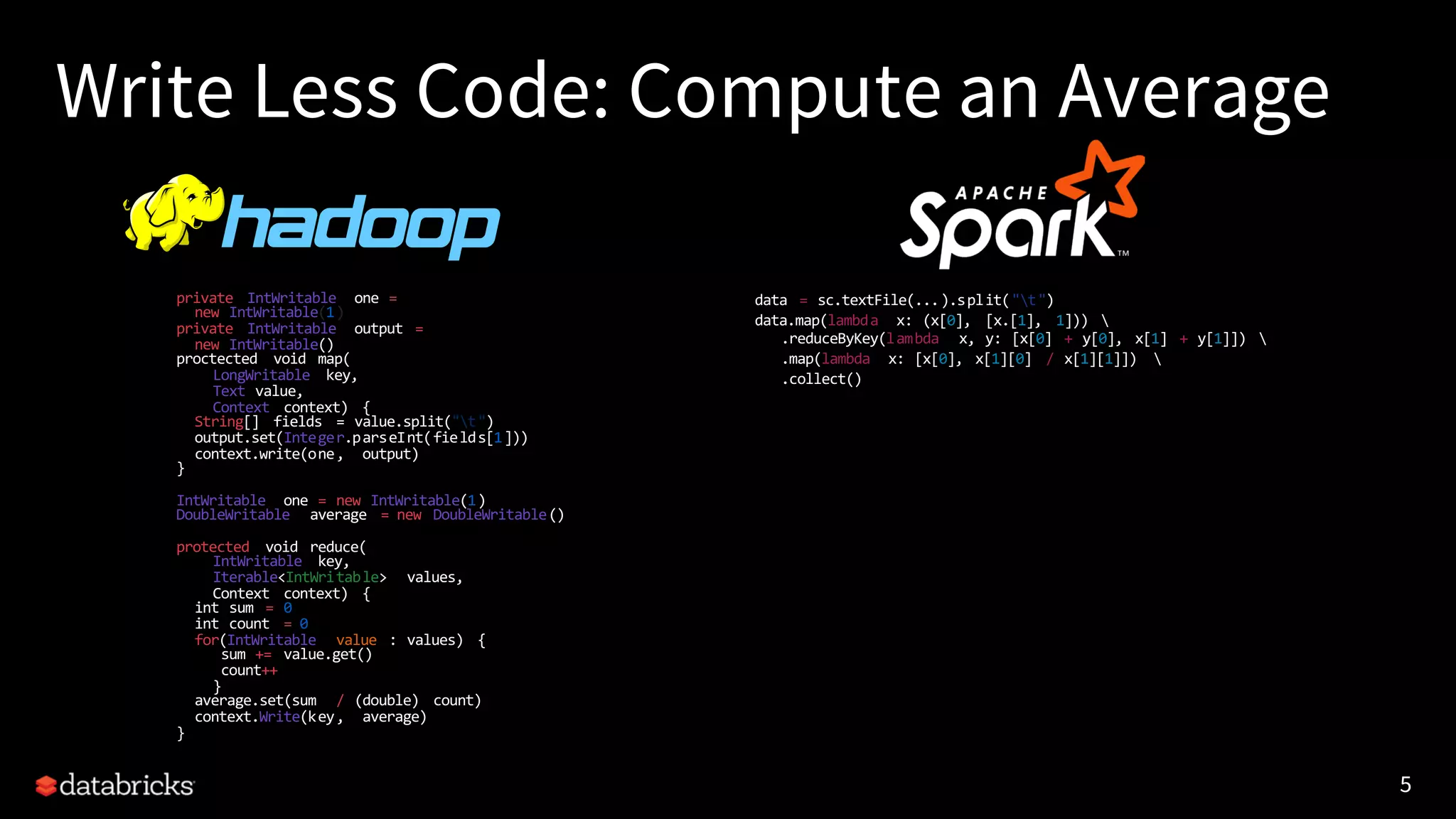 5
Write Less Code: Compute an Average
private IntWritable one =
new IntWritable(1)
private IntWritable output =
new IntWritable()
proctected void map(
LongWritable key,
Text value,
Context context) {
String[] fields = value.split("t")
output.set(Integer.parseInt(fields[1]))
context.write(one, output)
}
IntWritable one = new IntWritable(1)
DoubleWritable average = new DoubleWritable()
protected void reduce(
IntWritable key,
Iterable<IntWritable> values,
Context context) {
int sum = 0
int count = 0
for(IntWritable value : values) {
sum += value.get()
count++
}
average.set(sum / (double) count)
context.Write(key, average)
}
data = sc.textFile(...).split("t")
data.map(lambda x: (x[0], [x.[1], 1])) 
.reduceByKey(lambda x, y: [x[0] + y[0], x[1] + y[1]]) 
.map(lambda x: [x[0], x[1][0] / x[1][1]]) 
.collect()
5
 