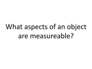 What aspects of an object are measureable? 