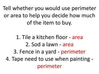 Tell whether you would use perimeter or area to help you decide how much of the item to buy.1. Tile a kitchen floor - area2. Sod a lawn - area3. Fence in a yard - perimeter4. Tape need to use when painting - perimeter