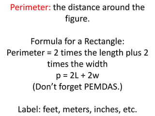 Perimeter: the distance around the figure.Formula for a Rectangle: Perimeter = 2 times the length plus 2 times the widthp = 2L + 2w(Don’t forget PEMDAS.)Label: feet, meters, inches, etc. 