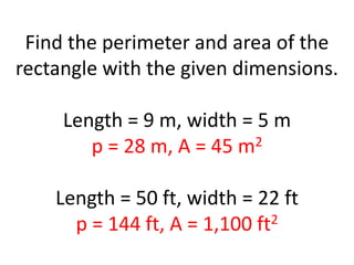 Find the perimeter and area of the rectangle with the given dimensions.Length = 9 m, width = 5 mp = 28 m, A = 45 m2Length = 50 ft, width = 22 ftp = 144 ft, A = 1,100 ft2