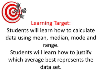 Learning Target:Students will learn how to calculate data using mean, median, mode and range. Students will learn how to justify which average best represents the data set. 