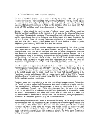 2. The Root Causes of the Rwandan Genocide

It is hard to point to only one or two reasons as to why the conflict and then the genocide
occurred in Rwanda. There were too many contributing factors. I will try now to expand
upon some already introduced in Section 1, but will also introduce new factors that
happened between independence in 1962 and the genocide which took place from April
to July of 1994 and killed nearly one million people in Rwanda.

Section 1 talked about the random-ness of colonial power over African countries.
Rwanda had been no different in the marking of its borders and the abuses of power and
exploitation of its people by outsiders. What was different about Rwanda was that it was,
and is, mono-lingual, the ethnic divisions were both created and given throughout the
19th and first half of the 20th century. One may imagine that a mono-lingual culture or
area with few distinct ethnic groups would stand a better chance of living together,
cooperating and tolerating each other. This was not the case.

As noted in Section 1, Belgium switched allegiance from supporting Tutsi’s to supporting
Hutu’s right before Independence of Rwanda—even helping to create a Hutu political
party (PARMETHU). This led to confusion and lust for power along ethnic divisions.
Jobs, education and access to health were suddenly open to Hutu’s and not Tutsi’s. At
independence, many of the minority Tutsi’s fled the country for fear of persecution from
the governing Hutu majority (about 85-15%). The Tutsi’s went into the surrounding
countries. Many wound up in refugee camps that stood for over 30 years—not unlike the
Palestinian camps in Lebanon. To the south, in Burundi, something similar happened.

Almost as soon as independence, the ethnic divisions had been cut so deep in Rwanda
that killings and massacres began of mostly Tutsi’s by Hutu’s. There would be a few
people killed here and there or a massacre sometimes. The news coming from Rwanda
to the exiled groups was not good—much like the news that leaves Palestine to the
Palestinian refuges and diaspora. Still, at independence and into the 1970’s, Rwanda
signed on to every major human rights treaty, like the Universal Declaration of Human
Rights, and even wrote a constitution.

The Hutu power structure relied on a few elite controlling the poor masses. Catholicism,
the French language and control of resources were used to undermine social cohesion.
This was not hard to do in this densely packed, poverty stricken country. It did not help
that in neighboring Burundi a mirror Tutsi ruling class was doing the same to the people.
In fact, in the mid-1970’s it is believed that the Tutsi government of Burundi had carried
out ethnic cleansing—this has been historically washed over, but it is likely that
thousands of Hutu’s were killed at the hands of Tutsi’s in Burundi, thus giving reason for
an even more repressive governance by the Hutu’s in Rwanda.

Juvenal Habyarimana came to power in Rwanda in the early 1970’s. Habyarimana was
more moderate than his predecesor but he still believed in controlling the masses with
an iron fist. As the 1980’s came, Rwanda was one of the poorest, most densely
populated countries in the world. Its roughly nine million people far exceeded livable
land. It was a country that was highly dependent on foreign aid. With very few cash
crops, Habyarimana continuously went to bilateral donors, the World Bank and the IMF
for help or support.
 
