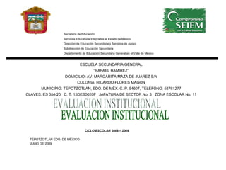 CICLO ESCOLAR 2008 – 2009 TEPOTZOTLÁN EDO. DE MÉXICO JULIO DE 2009 Secretaria de Educación Servicios Educativos Integrados al Estado de México Dirección de Educación Secundaria y Servicios de Apoyo Subdirección de Educación Secundaria Departamento de Educación Secundaria General en el Valle de México ESCUELA SECUNDARIA GENERAL “ RAFAEL RAMIREZ” DOMICILIO: AV. MARGARITA MAZA DE JUAREZ S/N COLONIA: RICARDO FLORES MAGON MUNICIPIO: TEPOTZOTLAN, EDO. DE MÉX. C. P. 54607, TELEFONO: 58761277 CLAVES: ES 354-20  C. T. 15DES0020F  JAFATURA DE SECTOR No. 3  ZONA ESCOLAR No. 11 EVALUACION INSTITUCIONAL 