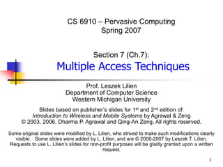 1
CS 6910 – Pervasive Computing
Spring 2007
Section 7 (Ch.7):
Multiple Access Techniques
Prof. Leszek Lilien
Department of Computer Science
Western Michigan University
Slides based on publisher’s slides for 1st and 2nd edition of:
Introduction to Wireless and Mobile Systems by Agrawal & Zeng
© 2003, 2006, Dharma P. Agrawal and Qing-An Zeng. All rights reserved.
Some original slides were modified by L. Lilien, who strived to make such modifications clearly
visible. Some slides were added by L. Lilien, and are © 2006-2007 by Leszek T. Lilien.
Requests to use L. Lilien’s slides for non-profit purposes will be gladly granted upon a written
request.
 