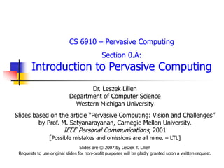 CS 6910 – Pervasive Computing
Section 0.A:
Introduction to Pervasive Computing
Dr. Leszek Lilien
Department of Computer Science
Western Michigan University
Slides based on the article “Pervasive Computing: Vision and Challenges”
by Prof. M. Satyanarayanan, Carnegie Mellon University,
IEEE Personal Communications, 2001
[Possible mistakes and omissions are all mine. – LTL]
Slides are © 2007 by Leszek T. Lilien
Requests to use original slides for non-profit purposes will be gladly granted upon a written request.
 