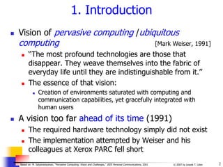 2
© 2007 by Leszek T. Lilien
Based on: M. Satyanarayanan, “Pervasive Computing: Vision and Challenges,” IEEE Personal Communications, 2001
1. Introduction
 Vision of pervasive computing /ubiquitous
computing [Mark Weiser, 1991]
 ‘‘The most profound technologies are those that
disappear. They weave themselves into the fabric of
everyday life until they are indistinguishable from it.’’
 The essence of that vision:
 Creation of environments saturated with computing and
communication capabilities, yet gracefully integrated with
human users
 A vision too far ahead of its time (1991)
 The required hardware technology simply did not exist
 The implementation attempted by Weiser and his
colleagues at Xerox PARC fell short
 