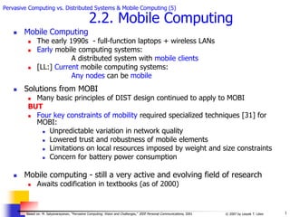 1
© 2007 by Leszek T. Lilien
Based on: M. Satyanarayanan, “Pervasive Computing: Vision and Challenges,” IEEE Personal Communications, 2001
Pervasive Computing vs. Distributed Systems & Mobile Computing (5)
2.2. Mobile Computing
 Mobile Computing
 The early 1990s - full-function laptops + wireless LANs
 Early mobile computing systems:
A distributed system with mobile clients
 [LL:] Current mobile computing systems:
Any nodes can be mobile
 Solutions from MOBI
 Many basic principles of DIST design continued to apply to MOBI
BUT
 Four key constraints of mobility required specialized techniques [31] for
MOBI:
 Unpredictable variation in network quality
 Lowered trust and robustness of mobile elements
 Limitations on local resources imposed by weight and size constraints
 Concern for battery power consumption
 Mobile computing - still a very active and evolving field of research
 Awaits codification in textbooks (as of 2000)
 