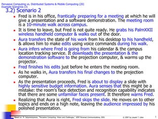 1
© 2007 by Leszek T. Lilien
Based on: M. Satyanarayanan, “Pervasive Computing: Vision and Challenges,” IEEE Personal Communications, 2001
Pervasive Computing vs. Distributed Systems & Mobile Computing (20)
Example Scenarios (3)
3.2) Scenario 2
 Fred is in his office, frantically preparing for a meeting at which he will
give a presentation and a software demonstration. The meeting room
is a 10-minute walk across campus.
 It is time to leave, but Fred is not quite ready. He grabs his PalmXXII
wireless handheld computer & walks out of the door.
 Aura transfers the state of his work from his desktop to his handheld,
& allows him to make edits using voice commands during his walk.
 Aura infers where Fred is going from his calendar & the campus
location tracking service. It downloads the presentation & the
demonstration software to the projection computer, & warms up the
projector.
 Fred finishes his edits just before he enters the meeting room.
 As he walks in, Aura transfers his final changes to the projection
computer.
 As the presentation proceeds, Fred is about to display a slide with
highly sensitive budget information. Aura senses that this might be a
mistake: the room’s face detection and recognition capability indicates
that there are some unfamiliar faces present. It therefore warns Fred.
 Realizing that Aura is right, Fred skips the slide. He moves on to other
topics and ends on a high note, leaving the audience impressed by his
polished presentation.
 