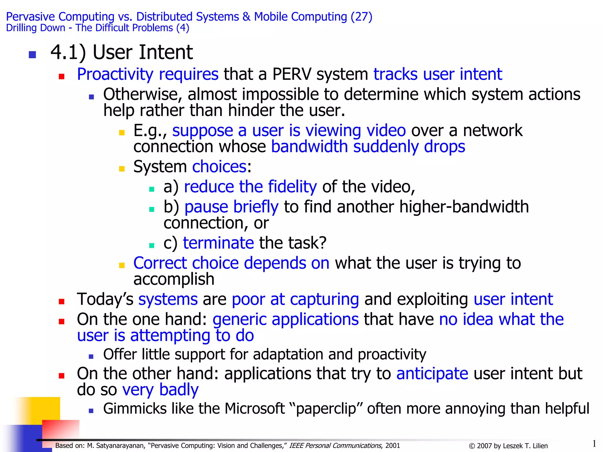 1
© 2007 by Leszek T. Lilien
Based on: M. Satyanarayanan, “Pervasive Computing: Vision and Challenges,” IEEE Personal Communications, 2001
Pervasive Computing vs. Distributed Systems & Mobile Computing (27)
Drilling Down - The Difficult Problems (4)
 4.1) User Intent
 Proactivity requires that a PERV system tracks user intent
 Otherwise, almost impossible to determine which system actions
help rather than hinder the user.
 E.g., suppose a user is viewing video over a network
connection whose bandwidth suddenly drops
 System choices:
 a) reduce the fidelity of the video,
 b) pause briefly to find another higher-bandwidth
connection, or
 c) terminate the task?
 Correct choice depends on what the user is trying to
accomplish
 Today’s systems are poor at capturing and exploiting user intent
 On the one hand: generic applications that have no idea what the
user is attempting to do
 Offer little support for adaptation and proactivity
 On the other hand: applications that try to anticipate user intent but
do so very badly
 Gimmicks like the Microsoft ‘‘paperclip’’ often more annoying than helpful
 