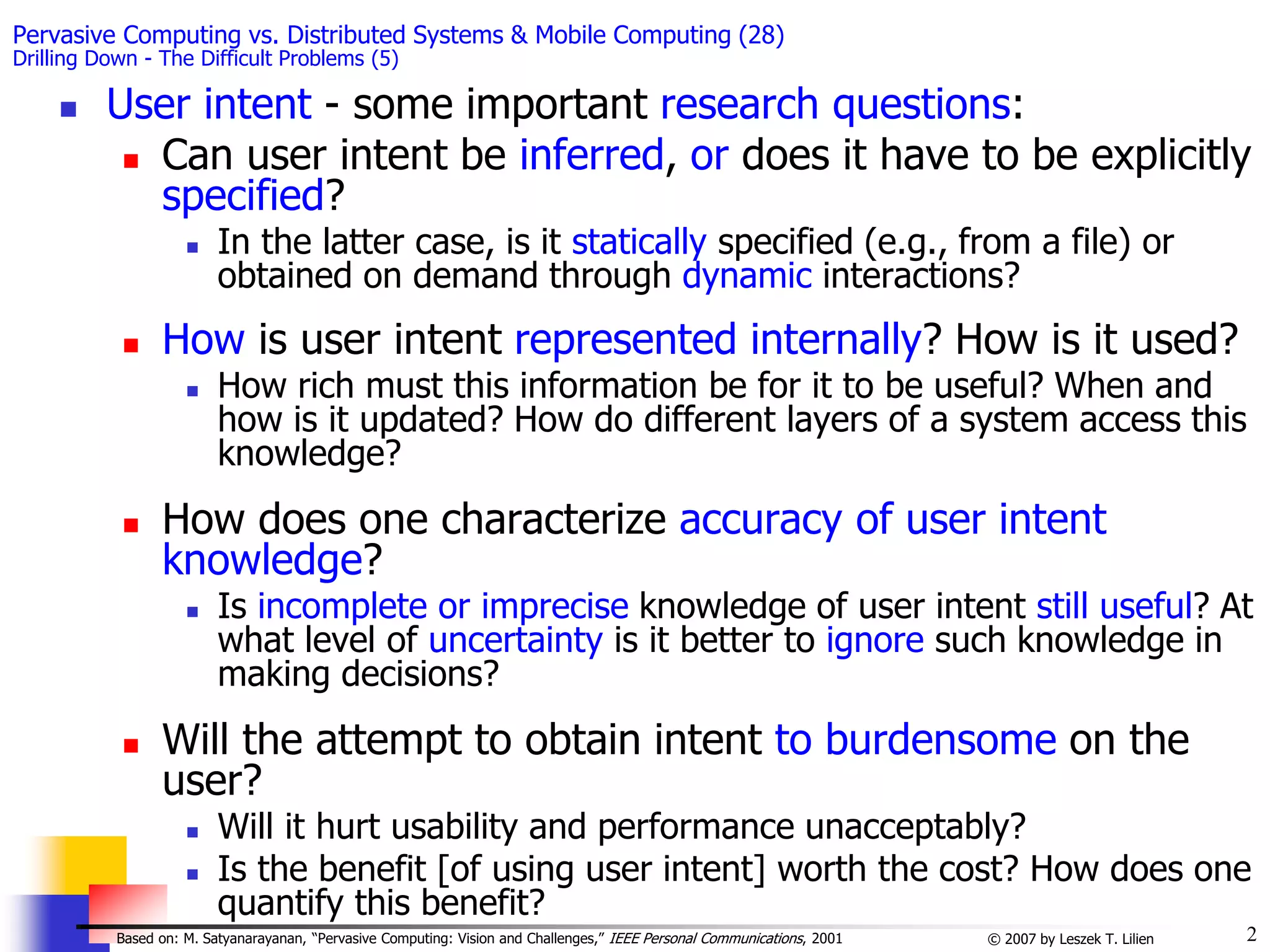 2
© 2007 by Leszek T. Lilien
Based on: M. Satyanarayanan, “Pervasive Computing: Vision and Challenges,” IEEE Personal Communications, 2001
Pervasive Computing vs. Distributed Systems & Mobile Computing (28)
Drilling Down - The Difficult Problems (5)
 User intent - some important research questions:
 Can user intent be inferred, or does it have to be explicitly
specified?
 In the latter case, is it statically specified (e.g., from a file) or
obtained on demand through dynamic interactions?
 How is user intent represented internally? How is it used?
 How rich must this information be for it to be useful? When and
how is it updated? How do different layers of a system access this
knowledge?
 How does one characterize accuracy of user intent
knowledge?
 Is incomplete or imprecise knowledge of user intent still useful? At
what level of uncertainty is it better to ignore such knowledge in
making decisions?
 Will the attempt to obtain intent to burdensome on the
user?
 Will it hurt usability and performance unacceptably?
 Is the benefit [of using user intent] worth the cost? How does one
quantify this benefit?
 