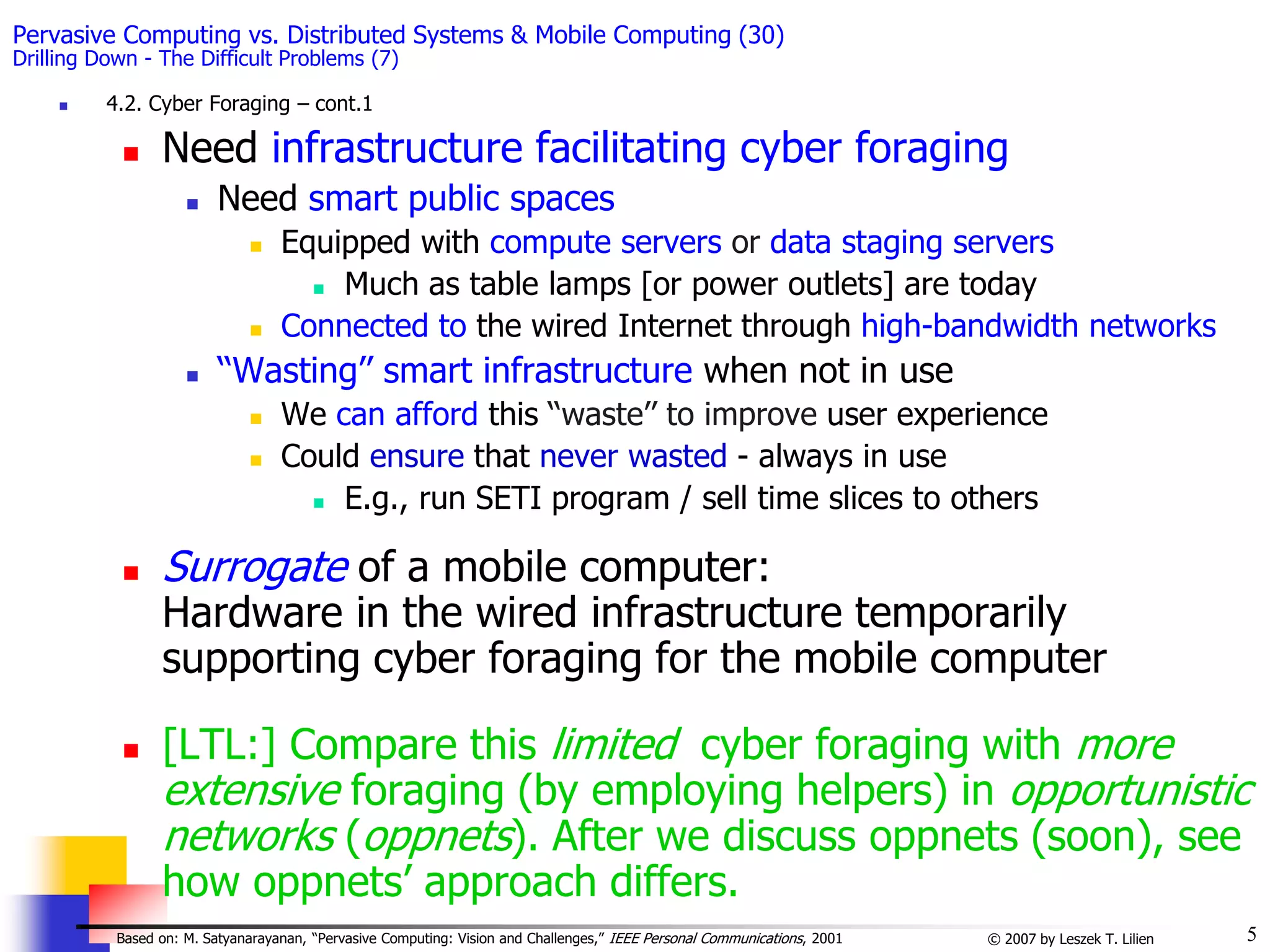5
© 2007 by Leszek T. Lilien
Based on: M. Satyanarayanan, “Pervasive Computing: Vision and Challenges,” IEEE Personal Communications, 2001
Pervasive Computing vs. Distributed Systems & Mobile Computing (30)
Drilling Down - The Difficult Problems (7)
 4.2. Cyber Foraging – cont.1
 Need infrastructure facilitating cyber foraging
 Need smart public spaces
 Equipped with compute servers or data staging servers
 Much as table lamps [or power outlets] are today
 Connected to the wired Internet through high-bandwidth networks
 ‘‘Wasting’’ smart infrastructure when not in use
 We can afford this ‘‘waste’’ to improve user experience
 Could ensure that never wasted - always in use
 E.g., run SETI program / sell time slices to others
 Surrogate of a mobile computer:
Hardware in the wired infrastructure temporarily
supporting cyber foraging for the mobile computer
 [LTL:] Compare this limited cyber foraging with more
extensive foraging (by employing helpers) in opportunistic
networks (oppnets). After we discuss oppnets (soon), see
how oppnets’ approach differs.
 