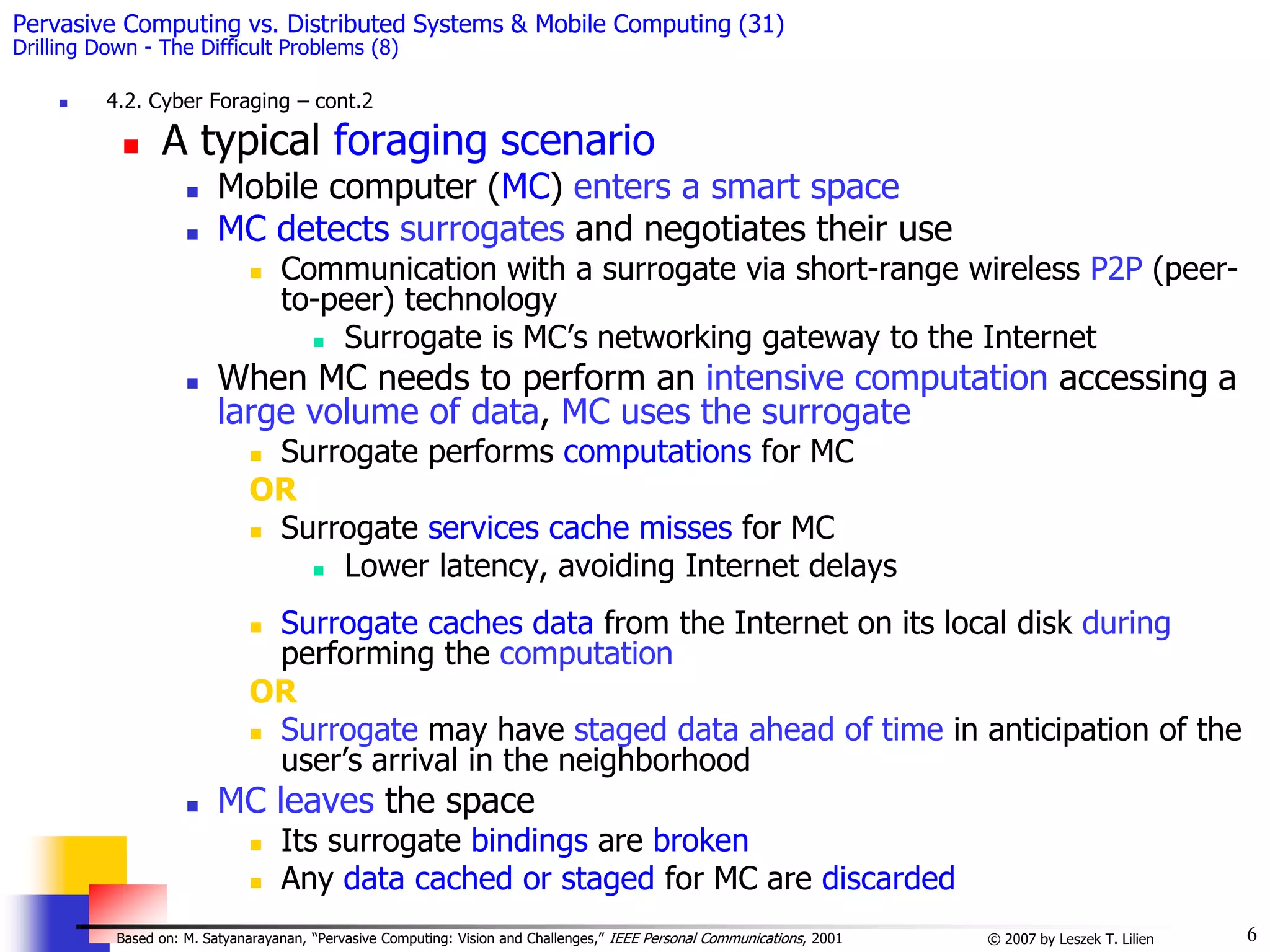 6
© 2007 by Leszek T. Lilien
Based on: M. Satyanarayanan, “Pervasive Computing: Vision and Challenges,” IEEE Personal Communications, 2001
Pervasive Computing vs. Distributed Systems & Mobile Computing (31)
Drilling Down - The Difficult Problems (8)
 4.2. Cyber Foraging – cont.2
 A typical foraging scenario
 Mobile computer (MC) enters a smart space
 MC detects surrogates and negotiates their use
 Communication with a surrogate via short-range wireless P2P (peer-
to-peer) technology
 Surrogate is MC’s networking gateway to the Internet
 When MC needs to perform an intensive computation accessing a
large volume of data, MC uses the surrogate
 Surrogate performs computations for MC
OR
 Surrogate services cache misses for MC
 Lower latency, avoiding Internet delays
 Surrogate caches data from the Internet on its local disk during
performing the computation
OR
 Surrogate may have staged data ahead of time in anticipation of the
user’s arrival in the neighborhood
 MC leaves the space
 Its surrogate bindings are broken
 Any data cached or staged for MC are discarded
 