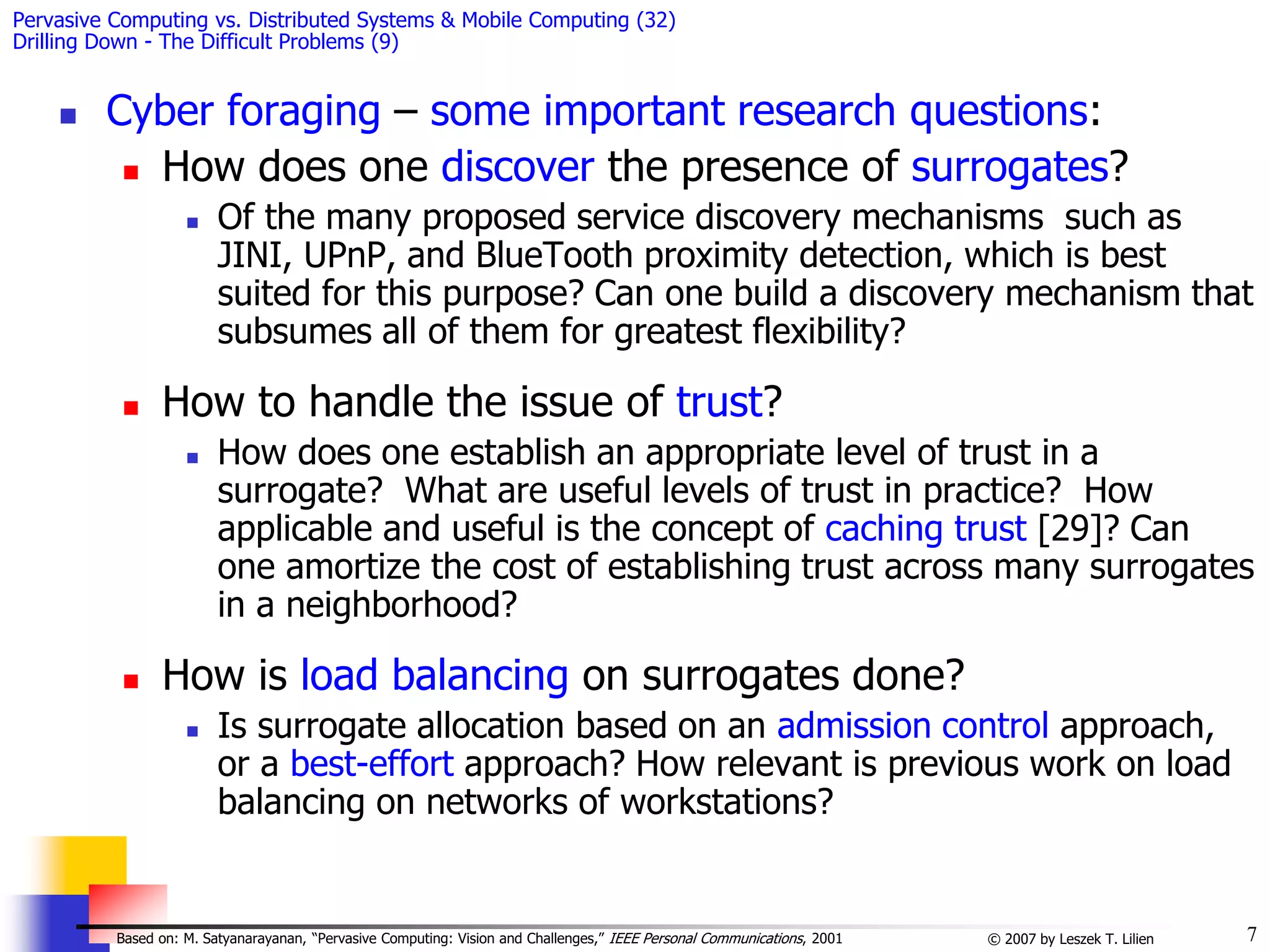 7
© 2007 by Leszek T. Lilien
Based on: M. Satyanarayanan, “Pervasive Computing: Vision and Challenges,” IEEE Personal Communications, 2001
Pervasive Computing vs. Distributed Systems & Mobile Computing (32)
Drilling Down - The Difficult Problems (9)
 Cyber foraging – some important research questions:
 How does one discover the presence of surrogates?
 Of the many proposed service discovery mechanisms such as
JINI, UPnP, and BlueTooth proximity detection, which is best
suited for this purpose? Can one build a discovery mechanism that
subsumes all of them for greatest flexibility?
 How to handle the issue of trust?
 How does one establish an appropriate level of trust in a
surrogate? What are useful levels of trust in practice? How
applicable and useful is the concept of caching trust [29]? Can
one amortize the cost of establishing trust across many surrogates
in a neighborhood?
 How is load balancing on surrogates done?
 Is surrogate allocation based on an admission control approach,
or a best-effort approach? How relevant is previous work on load
balancing on networks of workstations?
 