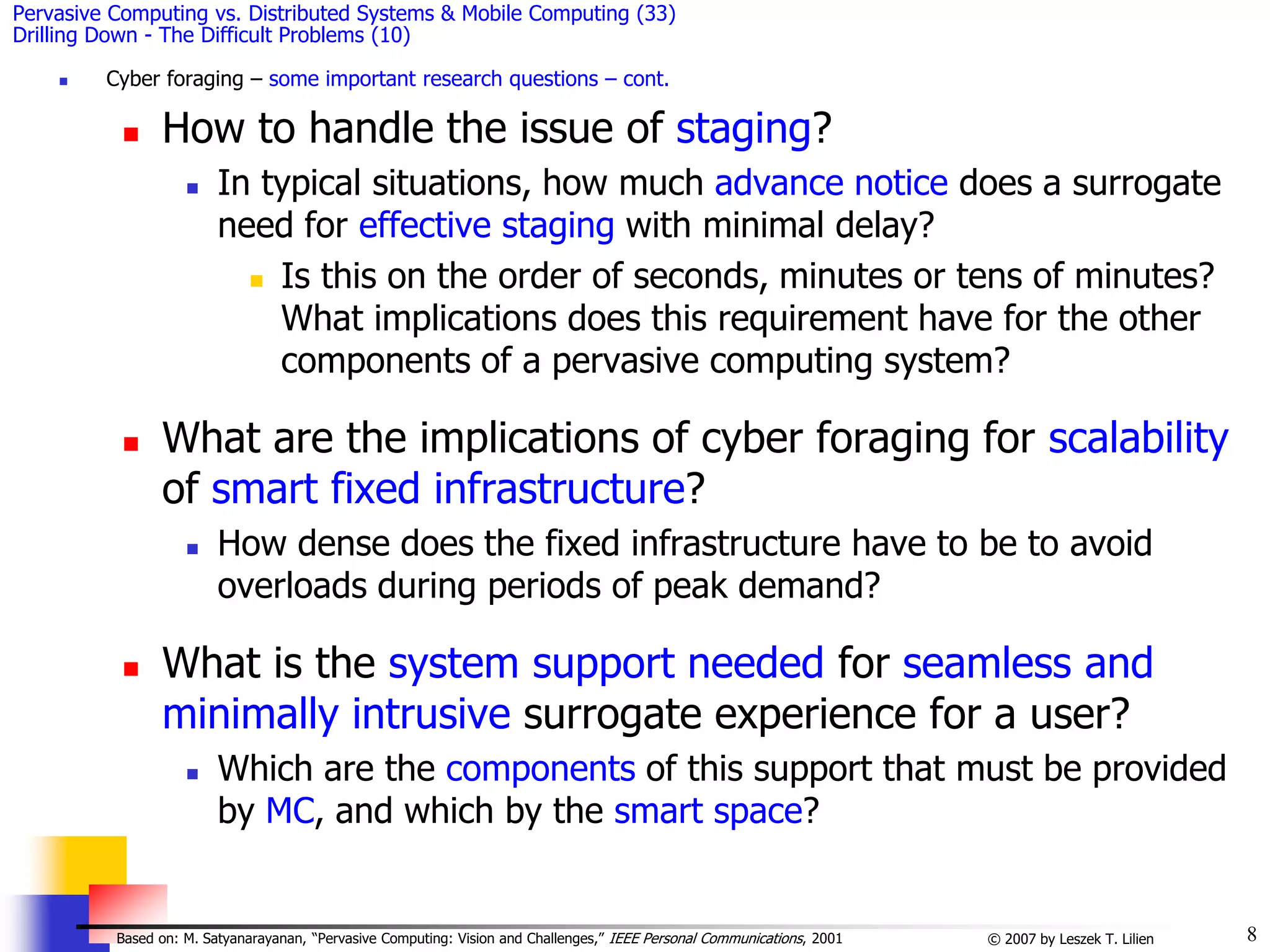 8
© 2007 by Leszek T. Lilien
Based on: M. Satyanarayanan, “Pervasive Computing: Vision and Challenges,” IEEE Personal Communications, 2001
Pervasive Computing vs. Distributed Systems & Mobile Computing (33)
Drilling Down - The Difficult Problems (10)
 Cyber foraging – some important research questions – cont.
 How to handle the issue of staging?
 In typical situations, how much advance notice does a surrogate
need for effective staging with minimal delay?
 Is this on the order of seconds, minutes or tens of minutes?
What implications does this requirement have for the other
components of a pervasive computing system?
 What are the implications of cyber foraging for scalability
of smart fixed infrastructure?
 How dense does the fixed infrastructure have to be to avoid
overloads during periods of peak demand?
 What is the system support needed for seamless and
minimally intrusive surrogate experience for a user?
 Which are the components of this support that must be provided
by MC, and which by the smart space?
 