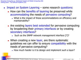 1
© 2007 by Leszek T. Lilien
Based on: M. Satyanarayanan, “Pervasive Computing: Vision and Challenges,” IEEE Personal Communications, 2001
Pervasive Computing vs. Distributed Systems & Mobile Computing (58)
Drilling Down - The Difficult Problems (35)
 Impact on System Layering – some research questions:
 How can the benefits of layering be preserved while
accommodating the needs of pervasive computing?
 What is the impact of these accommodations on efficiency and
maintainability?
 Are existing layers best extended for pervasive computing
by broadening their primary interfaces or by creating
secondary interfaces?
 Such as the SNMP network management interface [7]?
 When creating a new layer, are there systematic
guidelines we can offer to ensure compatibility with the
needs of pervasive computing?
 How much harder is it to design and implement such a layer?
 