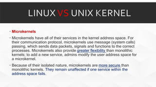 Microkernels
 Microkernels have all of their services in the kernel address space. For
their communication protocol, microkernels use message (system calls)
passing, which sends data packets, signals and functions to the correct
processes. Microkernels also provide greater flexibility than monolithic
kernels; to add a new service, admins modify the user address space for
a microkernel.
 Because of their isolated nature, microkernels are more secure than
monolithic kernels. They remain unaffected if one service within the
address space fails.
 