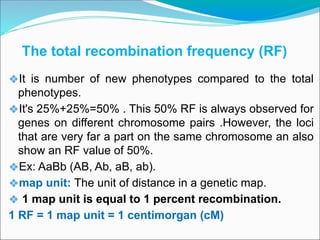 The total recombination frequency (RF)
❖It is number of new phenotypes compared to the total
phenotypes.
❖It's 25%+25%=50% . This 50% RF is always observed for
genes on different chromosome pairs .However, the loci
that are very far a part on the same chromosome an also
show an RF value of 50%.
❖Ex: AaBb (AB, Ab, aB, ab).
❖map unit: The unit of distance in a genetic map.
❖ 1 map unit is equal to 1 percent recombination.
1 RF = 1 map unit = 1 centimorgan (cM)
 