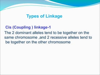 Types of Linkage
1
-
Cis (Coupling ) linkage
The 2 dominant alleles tend to be together on the
same chromosome ,and 2 recessive alleles tend to
be together on the other chromosome
 