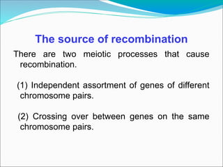 The source of recombination
There are two meiotic processes that cause
recombination.
(1) Independent assortment of genes of different
chromosome pairs.
(2) Crossing over between genes on the same
chromosome pairs.
 