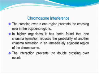 Chromosome Interference
❖ The crossing over in one region prevents the crossing
over in the adjacent regions.
❖ In higher organisms it has been found that one
chiasma formation reduces the probability of another
chiasma formation in an immediately adjacent region
of the chromosome.
❖ The interaction prevents the double crossing over
events
 