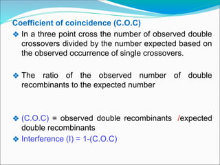 Coefficient of coincidence (C.O.C)
❖ In a three point cross the number of observed double
crossovers divided by the number expected based on
the observed occurrence of single crossovers.
❖ The ratio of the observed number of double
recombinants to the expected number
❖ (C.O.C) = observed double recombinants /expected
double recombinants
❖ Interference (I) = 1-(C.O.C)
 