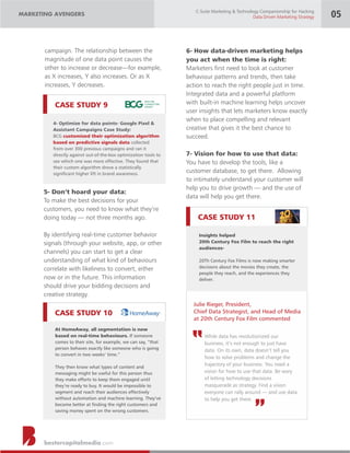 CASE STUDY 11
CASE STUDY 10
CASE STUDY 9
bestercapitalmedia.com
campaign. The relationship between the
magnitude of one data point causes the
other to increase or decrease—for example,
as X increases, Y also increases. Or as X
increases, Y decreases.
4- Optimize for data points- Google Pixel &
Assistant Campaigns Case Study:
BCG customized their optimization algorithm
based on predictive signals data collected
from over 300 previous campaigns and ran it
directly against out-of-the-box optimization tools to
see which one was more effective. They found that
their custom algorithm drove a statistically
signicant higher lift in brand awareness.
5- Don’t hoard your data:
To make the best decisions for your
customers, you need to know what they’re
doing today — not three months ago.
By identifying real-time customer behavior
signals (through your website, app, or other
channels) you can start to get a clear
understanding of what kind of behaviours
correlate with likeliness to convert, either
now or in the future. This information
should drive your bidding decisions and
creative strategy.
At HomeAway, all segmentation is now
based on real-time behaviours. If someone
comes to their site, for example, we can say, “that
person behaves exactly like someone who is going
to convert in two weeks’ time.”
They then know what types of content and
messaging might be useful for this person thus
they make efforts to keep them engaged until
they’re ready to buy. It would be impossible to
segment and reach their audiences effectively
without automation and machine learning. They’ve
become better at nding the right customers and
saving money spent on the wrong customers.
MARKETING AVENGERS
C-Suite Marketing & Technology Companionship for Hacking
Data Driven Marketing Strategy 05
6- How data-driven marketing helps
you act when the time is right:
Marketers rst need to look at customer
behaviour patterns and trends, then take
action to reach the right people just in time.
Integrated data and a powerful platform
with built-in machine learning helps uncover
user insights that lets marketers know exactly
when to place compelling and relevant
creative that gives it the best chance to
succeed.
7- Vision for how to use that data:
You have to develop the tools, like a
customer database, to get there. Allowing
to intimately understand your customer will
help you to drive growth — and the use of
data will help you get there.
Insights helped
20th Century Fox Film to reach the right
audiences-
20Th Century Fox Films is now making smarter
decisions about the movies they create, the
people they reach, and the experiences they
deliver.
While data has revolutionized our
business, it’s not enough to just have
data. On its own, data doesn’t tell you
how to solve problems and change the
trajectory of your business. You need a
vision for how to use that data. Be wary
of letting technology decisions
masquerade as strategy. Find a vision
everyone can rally around — and use data
to help you get there.
Julie Rieger, President,
Chief Data Strategist, and Head of Media
at 20th Century Fox Film commented
“
“
 