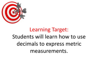 Learning Target:Students will learn how to use decimals to express metric measurements.  