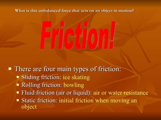 There are four main types of friction: Sliding friction:  ice skating Rolling friction:  bowling Fluid friction (air or liquid):  air or water resistance Static friction:  initial friction when moving an object Friction! What is this unbalanced force that acts on an object in motion? 