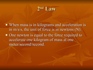 2 nd  Law When mass is in kilograms and acceleration is in m/s/s, the unit of force is in newtons (N). One newton is equal to the force required to accelerate one kilogram of mass at one meter/second/second. 