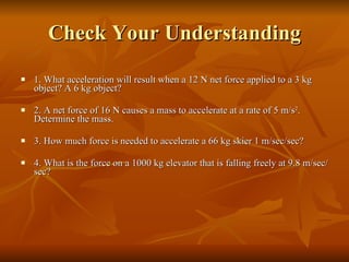 Check Your Understanding 1. What acceleration will result when a 12 N net force applied to a 3 kg object? A 6 kg object?   2. A net force of 16 N causes a mass to accelerate at a rate of 5 m/s 2 . Determine the mass. 3. How much force is needed to accelerate a 66 kg skier 1 m/sec/sec? 4. What is the force on a 1000 kg elevator that is falling freely at 9.8 m/sec/sec? 