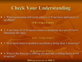 Check Your Understanding 1. What acceleration will result when a 12 N net force applied to a 3 kg object?    2. A net force of 16 N causes a mass to accelerate at a rate of 5 m/s 2 . Determine the mass.    3. How much force is needed to accelerate a 66 kg skier 1 m/sec/sec? 4. What is the force on a 1000 kg elevator that is falling freely at 9.8 m/sec/sec? 66 kg-m/sec/sec or 66 N 12 N = 3 kg x 4 m/s/s 16 N = 3.2 kg x 5 m/s/s 9800 kg-m/sec/sec or 9800 N 